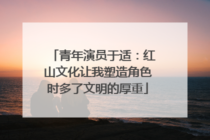 青年演员于适：红山文化让我塑造角色时多了文明的厚重